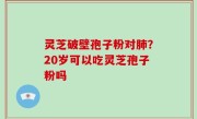 灵芝破壁孢子粉对肺？20岁可以吃灵芝孢子粉吗