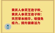 黄芪人参灵芝孢子粉_黄芪人参灵芝孢子粉：天然草本精华，增强免疫力，提升健康活力