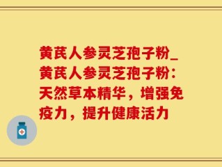 黄芪人参灵芝孢子粉_黄芪人参灵芝孢子粉：天然草本精华，增强免疫力，提升健康活力