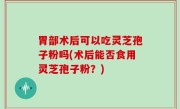 胃部术后可以吃灵芝孢子粉吗(术后能否食用灵芝孢子粉？)