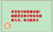 灵芝孢子粉胶囊空腹？破壁灵芝孢子粉每天服用几次，每次服多少