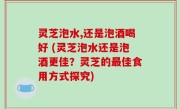 灵芝泡水,还是泡酒喝好 (灵芝泡水还是泡酒更佳？灵芝的最佳食用方式探究)