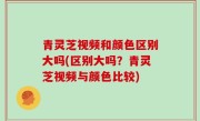 青灵芝视频和颜色区别大吗(区别大吗？青灵芝视频与颜色比较)