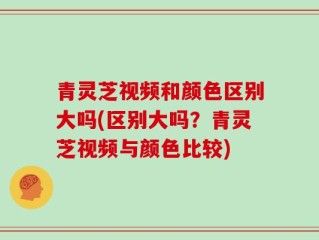 青灵芝视频和颜色区别大吗(区别大吗？青灵芝视频与颜色比较)