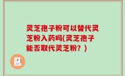 灵芝孢子粉可以替代灵芝粉入药吗(灵芝孢子能否取代灵芝粉？)
