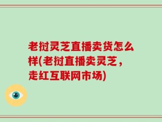 老挝灵芝直播卖货怎么样(老挝直播卖灵芝，走红互联网市场)