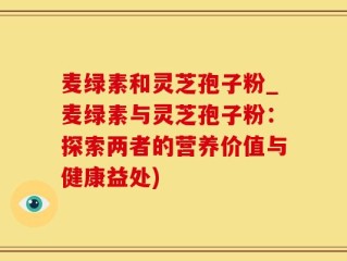 麦绿素和灵芝孢子粉_麦绿素与灵芝孢子粉：探索两者的营养价值与健康益处)