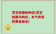 灵芝桂圆和枸杞(灵芝桂圆与枸杞，补气养生的黄金组合)