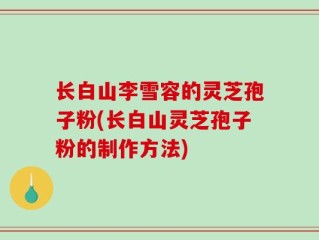 长白山李雪容的灵芝孢子粉(长白山灵芝孢子粉的制作方法)