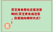 灵芝用来煮吃还是泡茶喝好(灵芝煮食或泡茶，你更倾向哪种方式？)