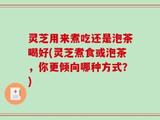 灵芝用来煮吃还是泡茶喝好(灵芝煮食或泡茶，你更倾向哪种方式？)
