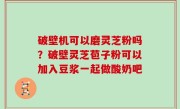 破壁机可以磨灵芝粉吗？破壁灵芝苞子粉可以加入豆浆一起做酸奶吧