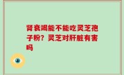 肾衰竭能不能吃灵芝孢子粉？灵芝对肝脏有害吗