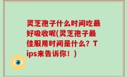灵芝孢子什么时间吃最好吸收呢(灵芝孢子最佳服用时间是什么？Tips来告诉你！)