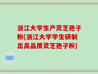 浙江大学生产灵芝孢子粉(浙江大学学生研制出高品质灵芝孢子粉)