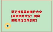 灵芝推荐美食图片大全(美食图片大全：厨房里的灵芝烹饪创意)