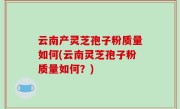 云南产灵芝孢子粉质量如何(云南灵芝孢子粉质量如何？)