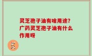 灵芝孢子油有啥用途？广药灵芝孢子油有什么作用呀