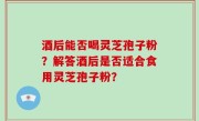 酒后能否喝灵芝孢子粉？解答酒后是否适合食用灵芝孢子粉？