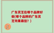 广东灵芝在哪个品牌好些(哪个品牌的广东灵芝效果最佳？)