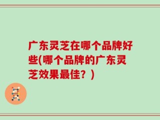 广东灵芝在哪个品牌好些(哪个品牌的广东灵芝效果最佳？)