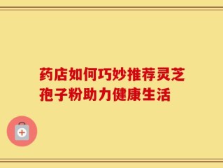 药店如何巧妙推荐灵芝孢子粉助力健康生活