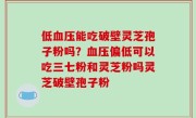 低血压能吃破壁灵芝孢子粉吗？血压偏低可以吃三七粉和灵芝粉吗灵芝破壁孢子粉