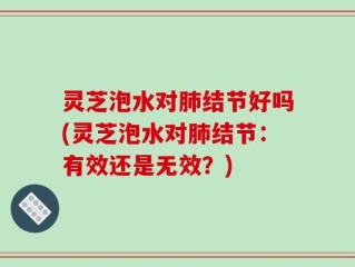 灵芝泡水对肺结节好吗(灵芝泡水对肺结节：有效还是无效？)