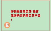 好物推荐黑灵芝(推荐值得购买的黑灵芝产品)