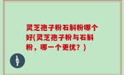 灵芝孢子粉石斛粉哪个好(灵芝孢子粉与石斛粉，哪一个更优？)