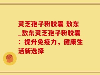 灵芝孢子粉胶囊 敖东_敖东灵芝孢子粉胶囊：提升免疫力，健康生活新选择