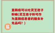直肠癌可以吃灵芝孢子粉嘛(灵芝孢子粉可作为直肠癌患者的膳食补充品吗？)