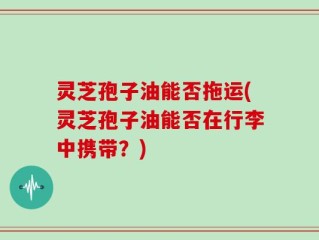 灵芝孢子油能否拖运(灵芝孢子油能否在行李中携带？)