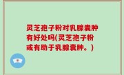 灵芝孢子粉对乳腺囊肿有好处吗(灵芝孢子粉或有助于乳腺囊肿。)
