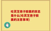 吃灵芝孢子胶囊的禁忌是什么(吃灵芝孢子胶囊的注意事项)