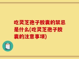 吃灵芝孢子胶囊的禁忌是什么(吃灵芝孢子胶囊的注意事项)