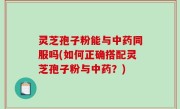 灵芝孢子粉能与中药同服吗(如何正确搭配灵芝孢子粉与中药？)