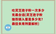 吃灵芝孢子粉一次多少克最合适(灵芝孢子粉推荐摄入量是多少克？最佳食用剂量解析)
