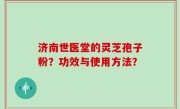 济南世医堂的灵芝孢子粉？功效与使用方法？