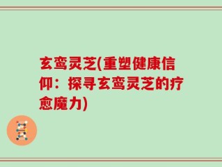 玄鸾灵芝(重塑健康信仰：探寻玄鸾灵芝的疗愈魔力)