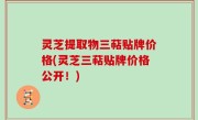 灵芝提取物三萜贴牌价格(灵芝三萜贴牌价格公开！)