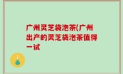 广州灵芝袋泡茶(广州出产的灵芝袋泡茶值得一试