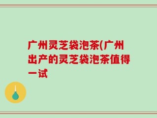 广州灵芝袋泡茶(广州出产的灵芝袋泡茶值得一试