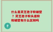 什么是灵芝孢子粉破壁 ？灵芝孢子粉头道粉和破壁有什么区别吗