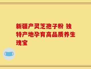 新疆产灵芝孢子粉 独特产地孕育高品质养生瑰宝