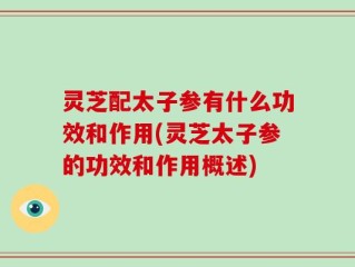 灵芝配太子参有什么功效和作用(灵芝太子参的功效和作用概述)