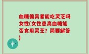 血糖偏高者能吃灵芝吗女性(女性患高血糖能否食用灵芝？简要解答)