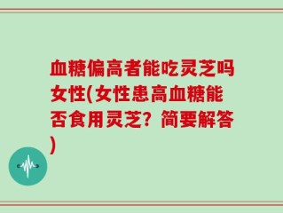 血糖偏高者能吃灵芝吗女性(女性患高血糖能否食用灵芝？简要解答)