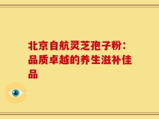 北京自航灵芝孢子粉：品质卓越的养生滋补佳品