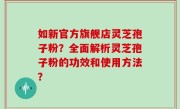 如新官方旗舰店灵芝孢子粉？全面解析灵芝孢子粉的功效和使用方法？